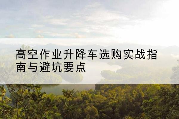 都匀升降车怎么选-高空作业升降车选购实战指南与避坑要点