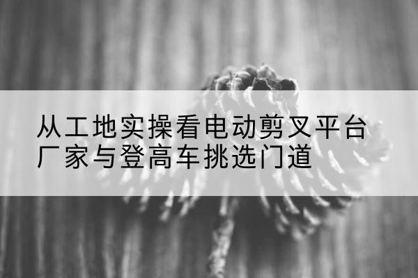 都匀电动剪叉升降平台厂家-从工地实操看电动剪叉平台厂家与登高车挑选门道