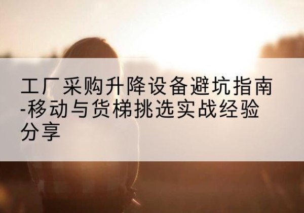都匀移动式升降机怎么选-工厂采购升降设备避坑指南-移动与货梯挑选实战经验分享