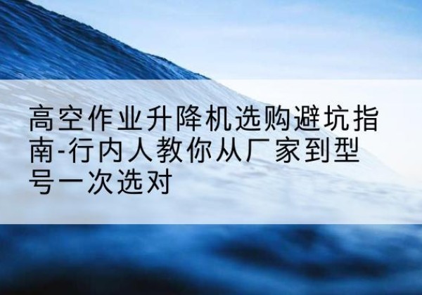 都匀升降平台厂家-高空作业升降机选购避坑指南-行内人教你从厂家到型号一次选对