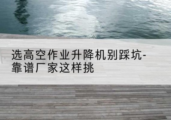 都匀剪叉式升降机厂家-选高空作业升降机别踩坑-靠谱厂家这样挑