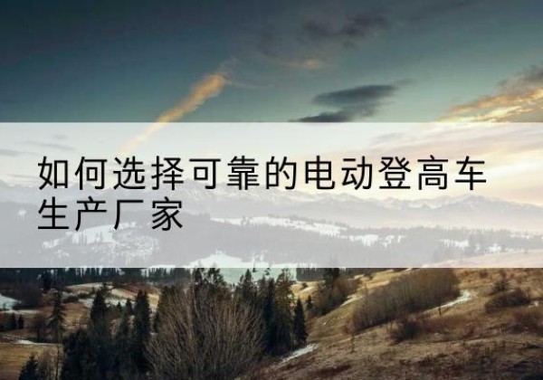 都匀电动登高车厂家-如何选择可靠的电动登高车生产厂家