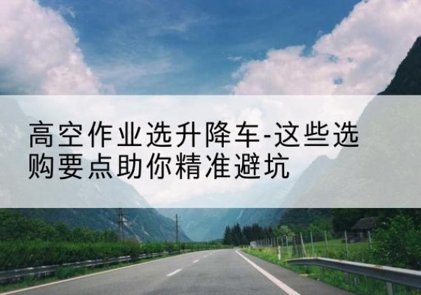 都匀升降车厂家-高空作业选升降车-这些选购要点助你*避坑