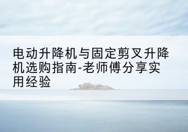 都匀电动升降机怎么选-电动升降机与固定剪叉升降机选购指南-老师傅分享实用经验