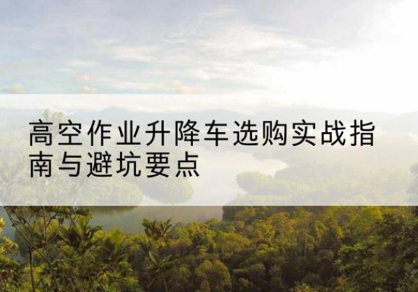 都匀升降车怎么选-高空作业升降车选购实战指南与避坑要点
