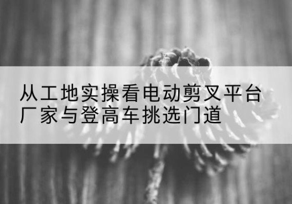 都匀电动剪叉升降平台厂家-从工地实操看电动剪叉平台厂家与登高车挑选门道