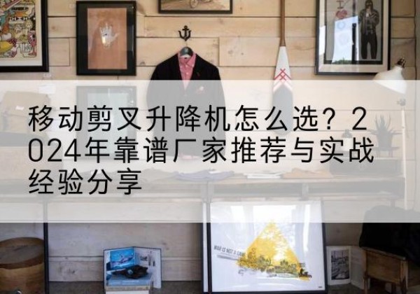 都匀升降平台厂家推荐-移动剪叉升降机怎么选？2024年靠谱厂家推荐与实战经验分享